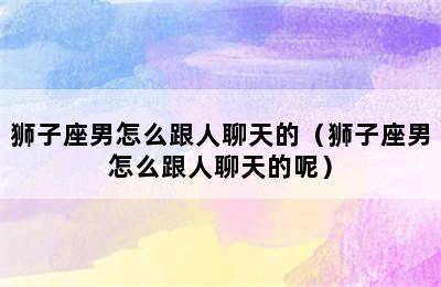 狮子座男怎么跟人聊天的（狮子座男怎么跟人聊天的呢）