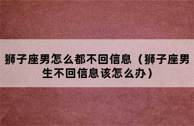 狮子座男怎么都不回信息（狮子座男生不回信息该怎么办）