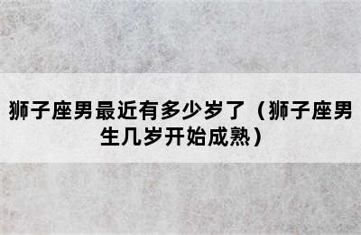 狮子座男最近有多少岁了（狮子座男生几岁开始成熟）