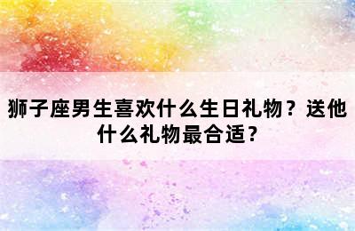 狮子座男生喜欢什么生日礼物？送他什么礼物最合适？