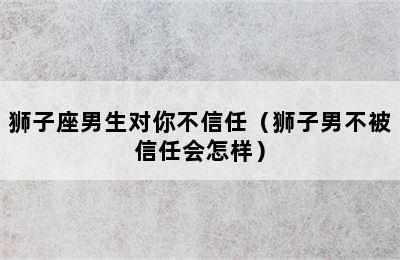 狮子座男生对你不信任（狮子男不被信任会怎样）