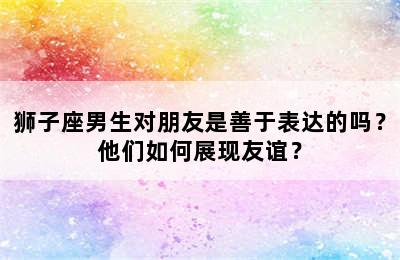 狮子座男生对朋友是善于表达的吗？他们如何展现友谊？