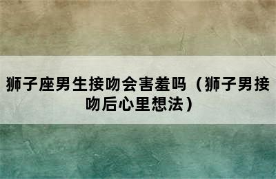 狮子座男生接吻会害羞吗（狮子男接吻后心里想法）