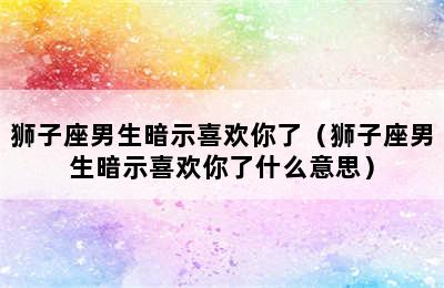 狮子座男生暗示喜欢你了（狮子座男生暗示喜欢你了什么意思）