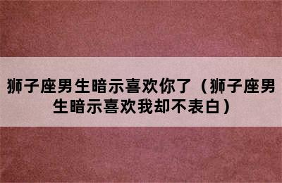 狮子座男生暗示喜欢你了（狮子座男生暗示喜欢我却不表白）