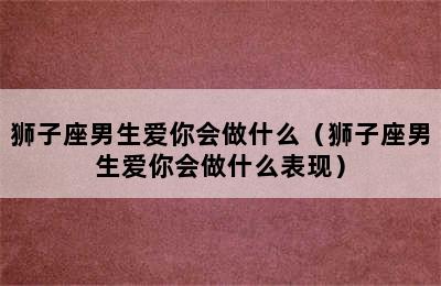 狮子座男生爱你会做什么（狮子座男生爱你会做什么表现）