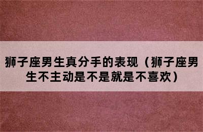 狮子座男生真分手的表现（狮子座男生不主动是不是就是不喜欢）