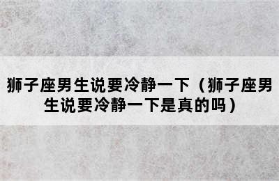 狮子座男生说要冷静一下（狮子座男生说要冷静一下是真的吗）