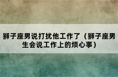 狮子座男说打扰他工作了（狮子座男生会说工作上的烦心事）