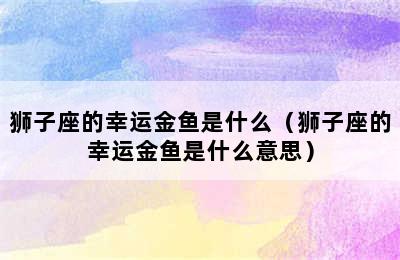 狮子座的幸运金鱼是什么（狮子座的幸运金鱼是什么意思）