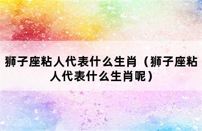 狮子座粘人代表什么生肖（狮子座粘人代表什么生肖呢）