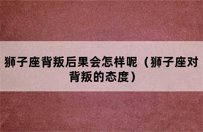 狮子座背叛后果会怎样呢（狮子座对背叛的态度）