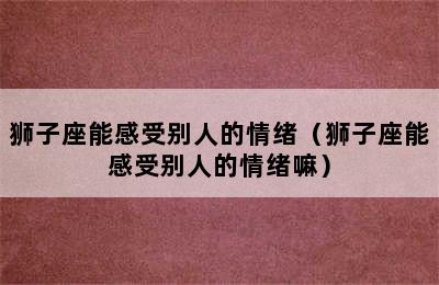 狮子座能感受别人的情绪（狮子座能感受别人的情绪嘛）