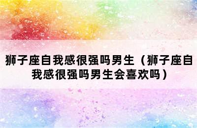 狮子座自我感很强吗男生（狮子座自我感很强吗男生会喜欢吗）