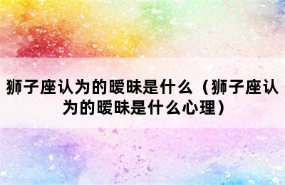 狮子座认为的暧昧是什么（狮子座认为的暧昧是什么心理）