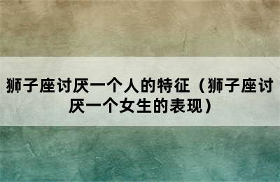 狮子座讨厌一个人的特征（狮子座讨厌一个女生的表现）