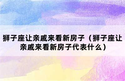 狮子座让亲戚来看新房子（狮子座让亲戚来看新房子代表什么）