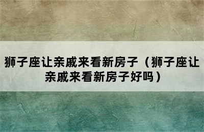 狮子座让亲戚来看新房子（狮子座让亲戚来看新房子好吗）