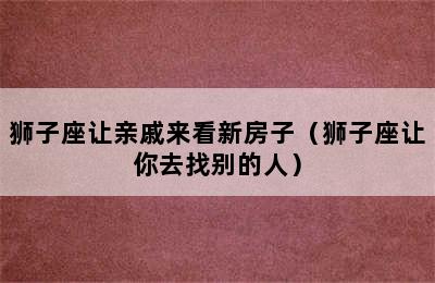 狮子座让亲戚来看新房子（狮子座让你去找别的人）