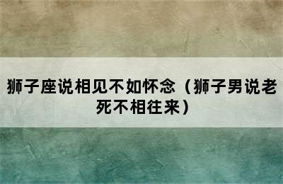 狮子座说相见不如怀念（狮子男说老死不相往来）