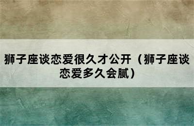 狮子座谈恋爱很久才公开（狮子座谈恋爱多久会腻）