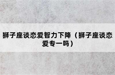 狮子座谈恋爱智力下降（狮子座谈恋爱专一吗）