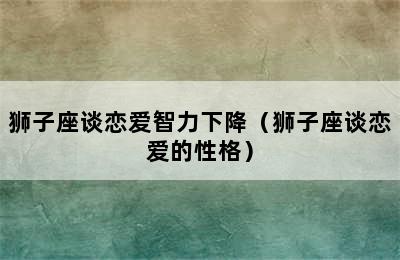 狮子座谈恋爱智力下降（狮子座谈恋爱的性格）