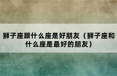 狮子座跟什么座是好朋友（狮子座和什么座是最好的朋友）