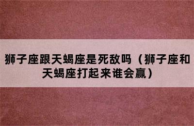 狮子座跟天蝎座是死敌吗（狮子座和天蝎座打起来谁会赢）