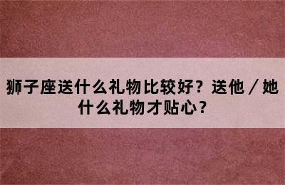 狮子座送什么礼物比较好？送他／她什么礼物才贴心？