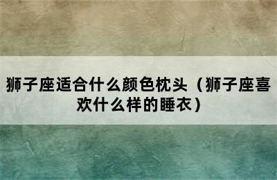 狮子座适合什么颜色枕头（狮子座喜欢什么样的睡衣）