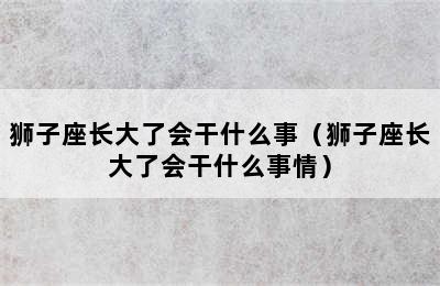 狮子座长大了会干什么事（狮子座长大了会干什么事情）