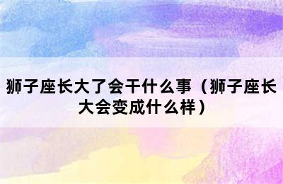 狮子座长大了会干什么事（狮子座长大会变成什么样）