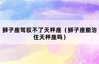 狮子座驾驭不了天秤座（狮子座能治住天秤座吗）