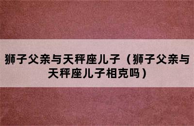 狮子父亲与天秤座儿子（狮子父亲与天秤座儿子相克吗）