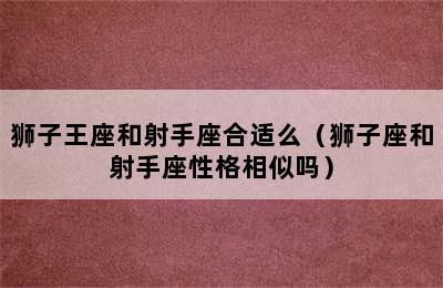 狮子王座和射手座合适么（狮子座和射手座性格相似吗）