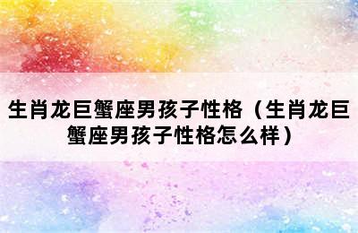 生肖龙巨蟹座男孩子性格（生肖龙巨蟹座男孩子性格怎么样）