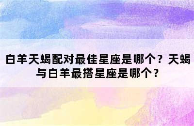 白羊天蝎配对最佳星座是哪个？天蝎与白羊最搭星座是哪个？