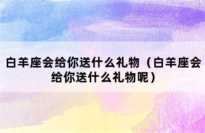 白羊座会给你送什么礼物（白羊座会给你送什么礼物呢）