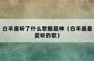 白羊座听了什么歌能超神（白羊座最爱听的歌）