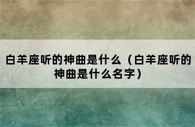 白羊座听的神曲是什么（白羊座听的神曲是什么名字）