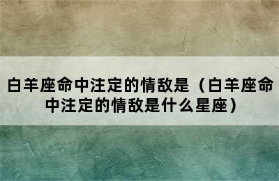 白羊座命中注定的情敌是（白羊座命中注定的情敌是什么星座）