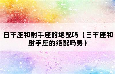 白羊座和射手座的绝配吗（白羊座和射手座的绝配吗男）