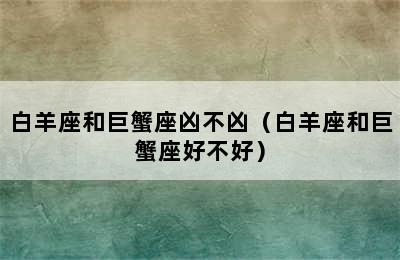 白羊座和巨蟹座凶不凶（白羊座和巨蟹座好不好）