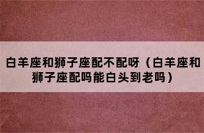 白羊座和狮子座配不配呀（白羊座和狮子座配吗能白头到老吗）