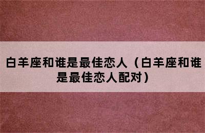 白羊座和谁是最佳恋人（白羊座和谁是最佳恋人配对）