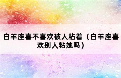 白羊座喜不喜欢被人粘着（白羊座喜欢别人粘她吗）