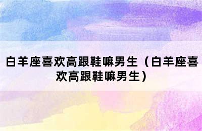 白羊座喜欢高跟鞋嘛男生（白羊座喜欢高跟鞋嘛男生）