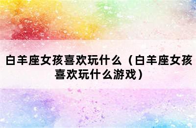 白羊座女孩喜欢玩什么（白羊座女孩喜欢玩什么游戏）