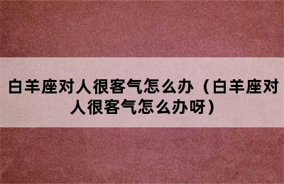 白羊座对人很客气怎么办（白羊座对人很客气怎么办呀）